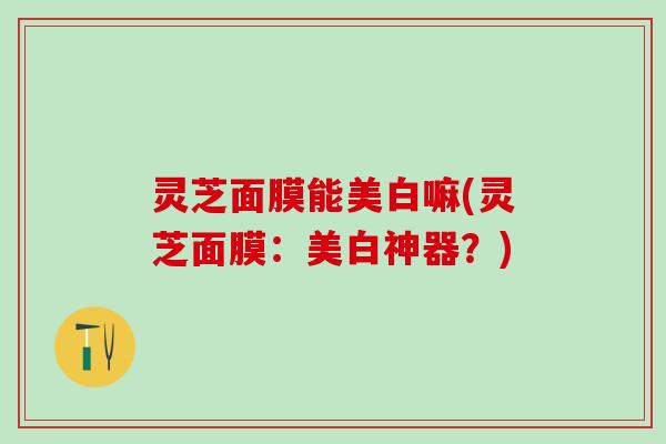灵芝面膜能美白嘛(灵芝面膜：美白神器？)