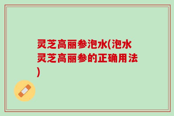 灵芝高丽参泡水(泡水灵芝高丽参的正确用法) 灵芝高丽参泡水(泡水灵芝高丽参的正确用法)