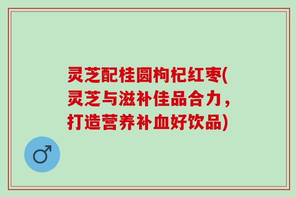 灵芝配桂圆枸杞红枣(灵芝与滋补佳品合力，打造营养补血好饮品)