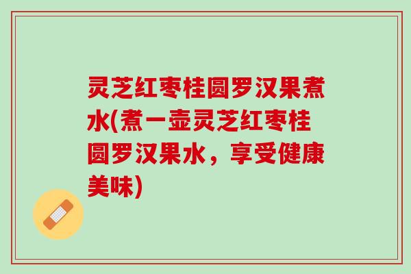 灵芝红枣桂圆罗汉果煮水(煮一壶灵芝红枣桂圆罗汉果水，享受健康美味)