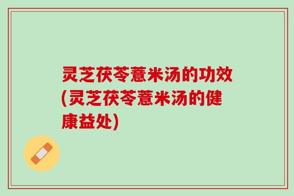 灵芝茯苓薏米汤的功效(灵芝茯苓薏米汤的健康益处)