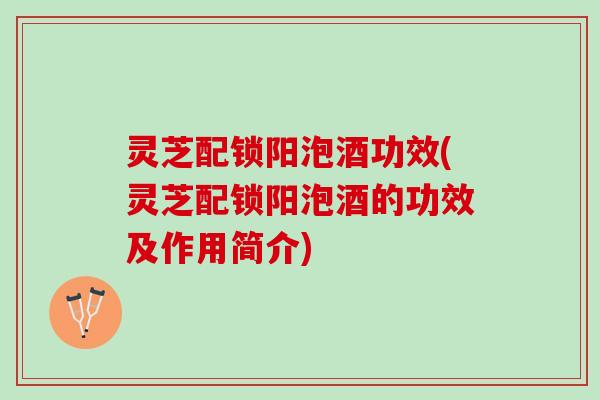 灵芝配锁阳泡酒功效(灵芝配锁阳泡酒的功效及作用简介)