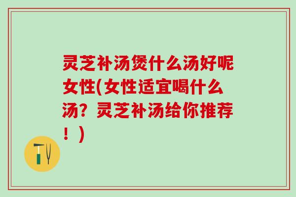 灵芝补汤煲什么汤好呢女性(女性适宜喝什么汤?灵芝补汤给你推荐!) 灵芝补汤煲什么汤好呢女性(女性适宜喝什么汤?灵芝补汤给你推荐!)