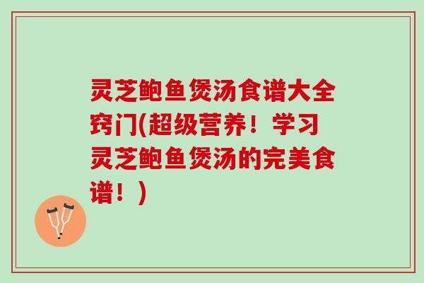 灵芝鲍鱼煲汤食谱大全窍门(超级营养！学习灵芝鲍鱼煲汤的完美食谱！)