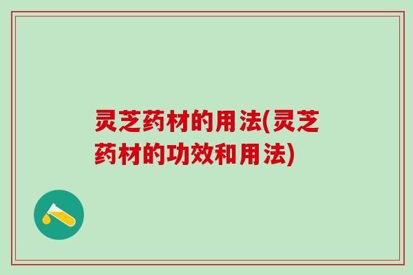 灵芝药材的用法(灵芝药材的功效和用法) 灵芝药材的用法(灵芝药材的功效和用法)