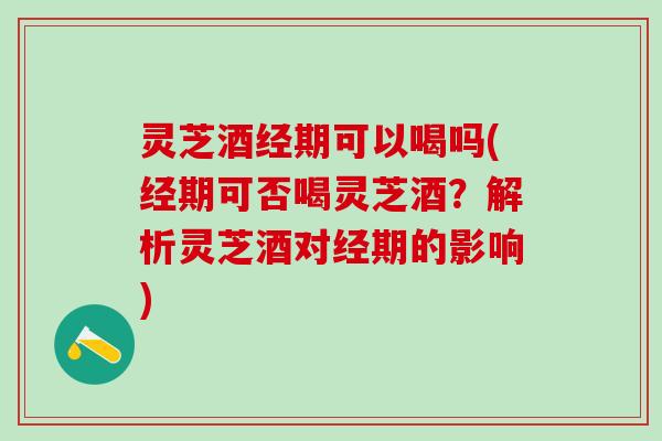 灵芝酒经期可以喝吗(经期可否喝灵芝酒？解析灵芝酒对经期的影响)