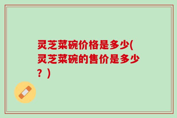 灵芝菜碗价格是多少(灵芝菜碗的售价是多少？)