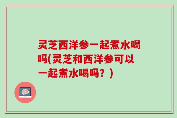 灵芝西洋参一起煮水喝吗(灵芝和西洋参可以一起煮水喝吗？)