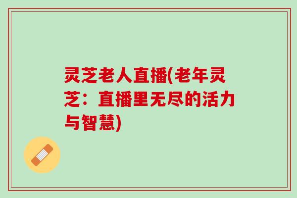 灵芝老人直播(老年灵芝：直播里无尽的活力与智慧)