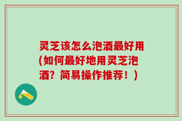 灵芝该怎么泡酒最好用(如何最好地用灵芝泡酒？简易操作推荐！)