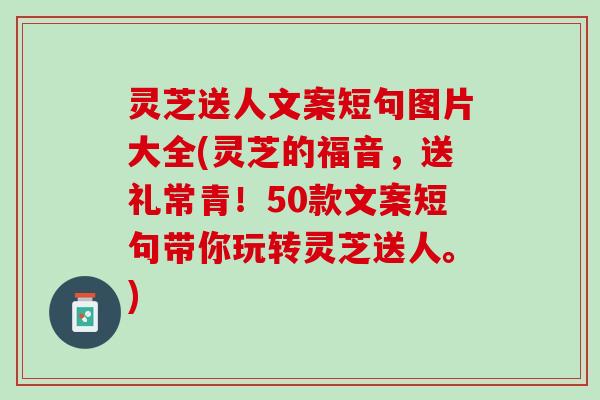 灵芝送人文案短句图片大全(灵芝的福音，送礼常青！50款文案短句带你玩转灵芝送人。)