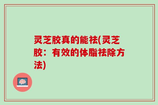 灵芝胶真的能祛(灵芝胶：有效的体脂祛除方法)