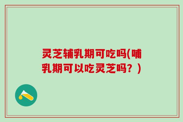 灵芝辅乳期可吃吗(哺乳期可以吃灵芝吗？)