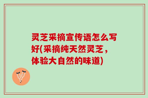灵芝采摘宣传语怎么写好(采摘纯天然灵芝，体验大自然的味道)
