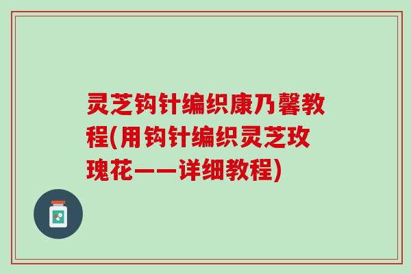 灵芝钩针编织康乃馨教程(用钩针编织灵芝玫瑰花——详细教程)