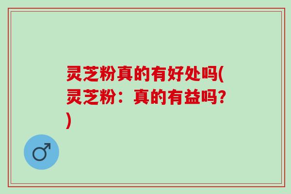 灵芝粉真的有好处吗(灵芝粉：真的有益吗？)