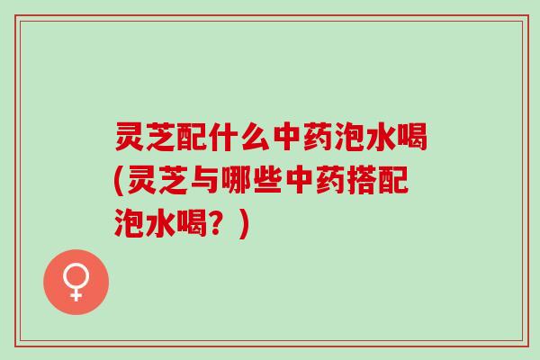 灵芝配什么中药泡水喝(灵芝与哪些中药搭配泡水喝？)