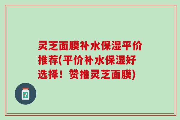 灵芝面膜补水保湿平价推荐(平价补水保湿好选择！赞推灵芝面膜)