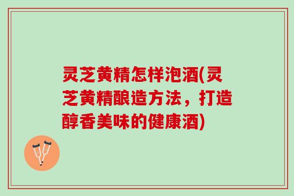 灵芝黄精怎样泡酒(灵芝黄精酿造方法，打造醇香美味的健康酒)