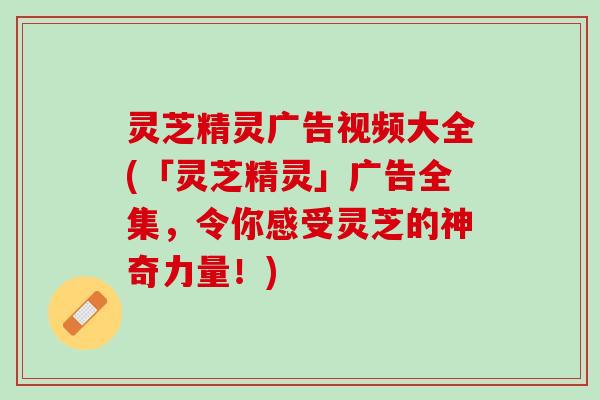 灵芝精灵广告视频大全(「灵芝精灵」广告全集，令你感受灵芝的神奇力量！)
