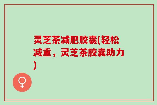 灵芝茶减肥胶囊(轻松减重，灵芝茶胶囊助力)