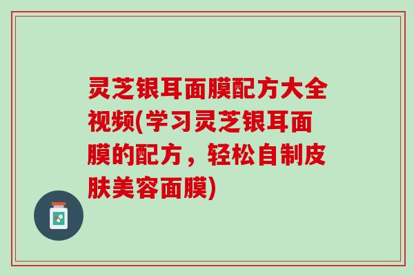 灵芝银耳面膜配方大全视频(学习灵芝银耳面膜的配方,轻松自制美容面膜) 灵芝银耳面膜配方大全视频(学习灵芝银耳面膜的配方,轻松自制美容面膜)
