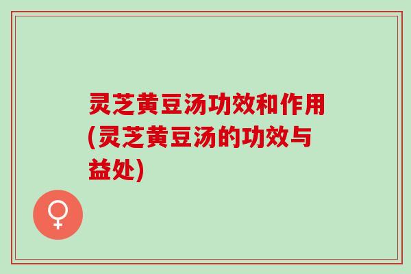 灵芝黄豆汤功效和作用(灵芝黄豆汤的功效与益处)