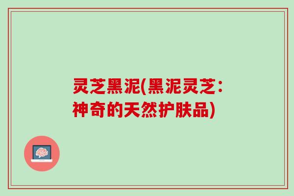 灵芝黑泥(黑泥灵芝：神奇的天然护肤品)