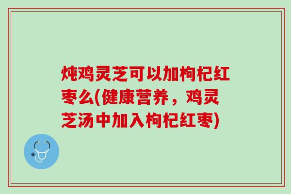 炖鸡灵芝可以加枸杞红枣么(健康营养，鸡灵芝汤中加入枸杞红枣)
