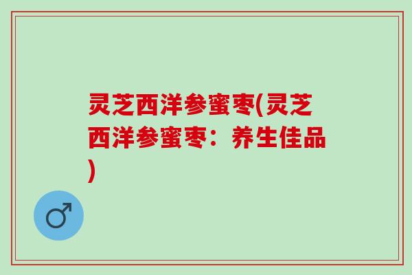 灵芝西洋参蜜枣(灵芝西洋参蜜枣：养生佳品)