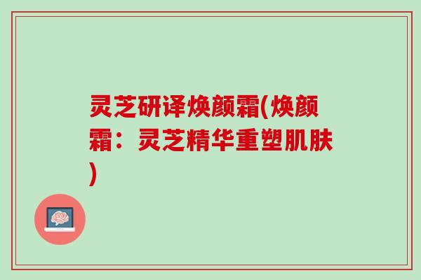 灵芝研译焕颜霜(焕颜霜：灵芝精华重塑)