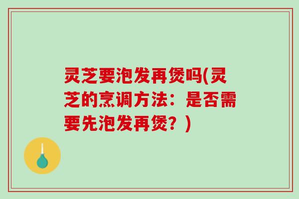 灵芝要泡发再煲吗(灵芝的烹调方法：是否需要先泡发再煲？)