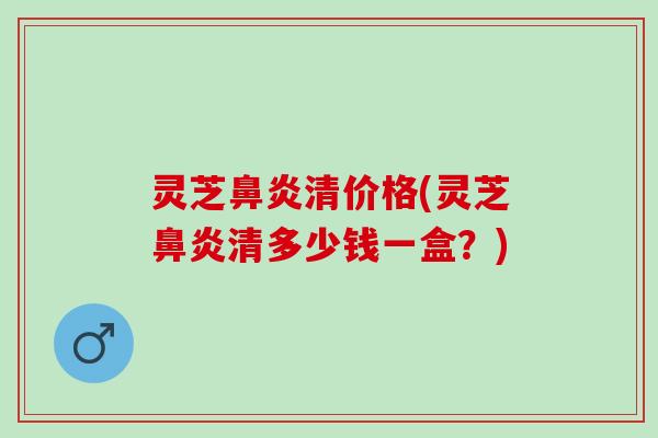 灵芝鼻炎清价格(灵芝鼻炎清多少钱一盒？)