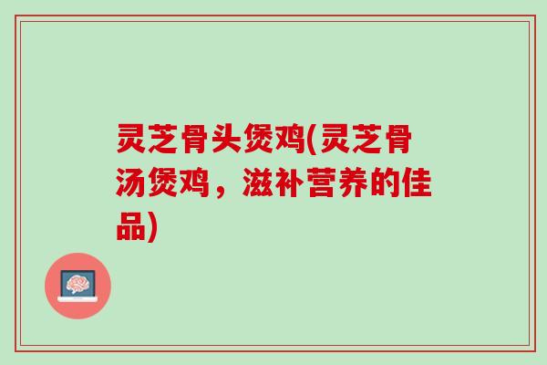 灵芝骨头煲鸡(灵芝骨汤煲鸡，滋补营养的佳品)
