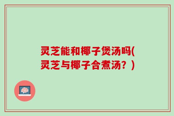 灵芝能和椰子煲汤吗(灵芝与椰子合煮汤？)