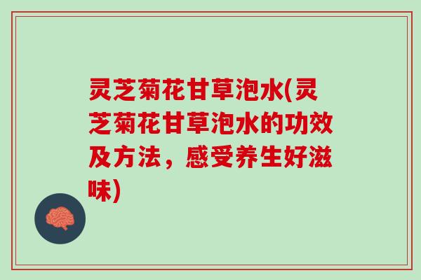 灵芝菊花甘草泡水(灵芝菊花甘草泡水的功效及方法，感受养生好滋味)