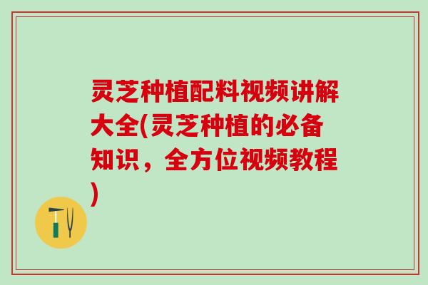 灵芝种植配料视频讲解大全(灵芝种植的必备知识,全方位视频教程) 灵芝种植配料视频讲解大全(灵芝种植的必备知识,全方位视频教程)