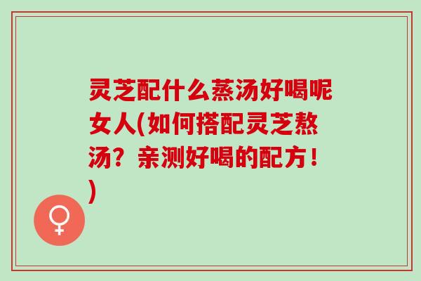 灵芝配什么蒸汤好喝呢女人(如何搭配灵芝熬汤？亲测好喝的配方！)
