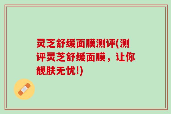 灵芝舒缓面膜测评(测评灵芝舒缓面膜，让你靓肤无忧!)