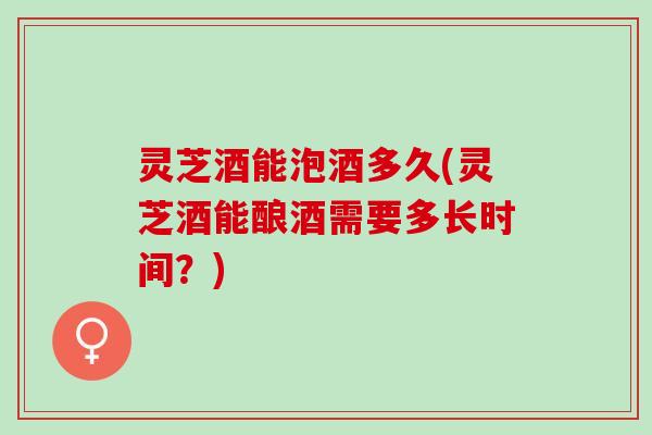 灵芝酒能泡酒多久(灵芝酒能酿酒需要多长时间？)