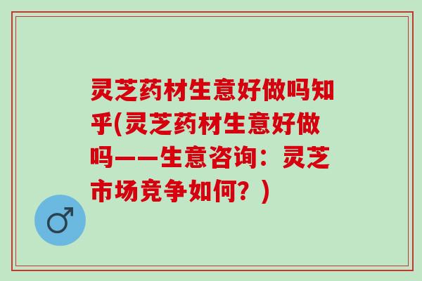 灵芝药材生意好做吗知乎(灵芝药材生意好做吗——生意咨询：灵芝市场竞争如何？)