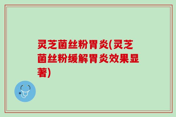灵芝菌丝粉胃炎(灵芝菌丝粉缓解胃炎效果显著)