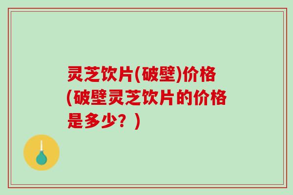 灵芝饮片(破壁)价格(破壁灵芝饮片的价格是多少?) 灵芝饮片(破壁)价格(破壁灵芝饮片的价格是多少?)