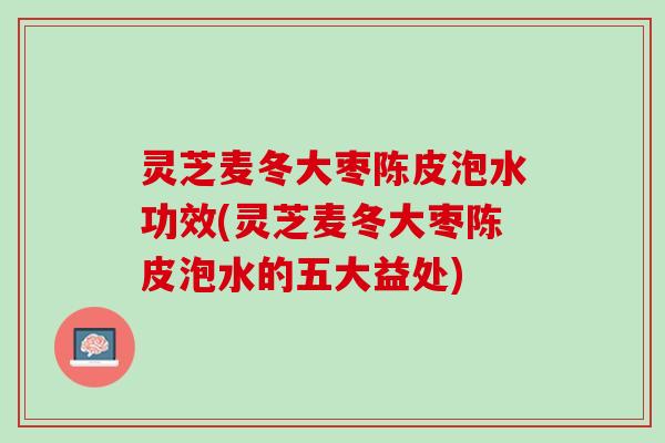灵芝麦冬大枣陈皮泡水功效(灵芝麦冬大枣陈皮泡水的五大益处)