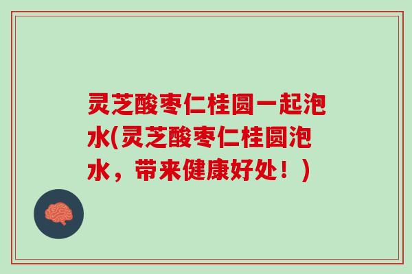 灵芝酸枣仁桂圆一起泡水(灵芝酸枣仁桂圆泡水，带来健康好处！)