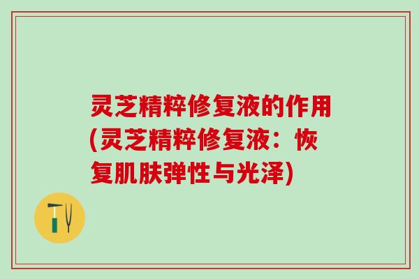 灵芝精粹修复液的作用(灵芝精粹修复液：恢复肌肤弹性与光泽)
