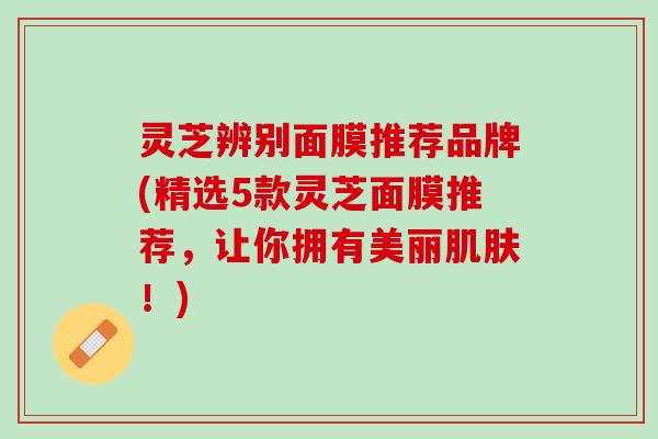 灵芝辨别面膜推荐品牌(精选5款灵芝面膜推荐,让你拥有美丽!) 灵芝辨别面膜推荐品牌(精选5款灵芝面膜推荐,让你拥有美丽!)