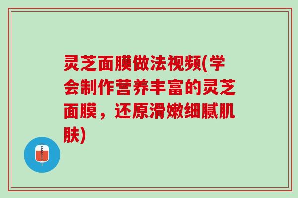 灵芝面膜做法视频(学会制作营养丰富的灵芝面膜，还原滑嫩细腻肌肤)