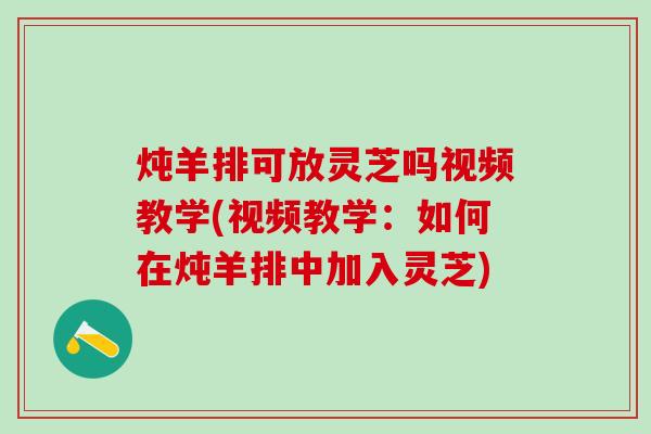 炖羊排可放灵芝吗视频教学(视频教学：如何在炖羊排中加入灵芝)