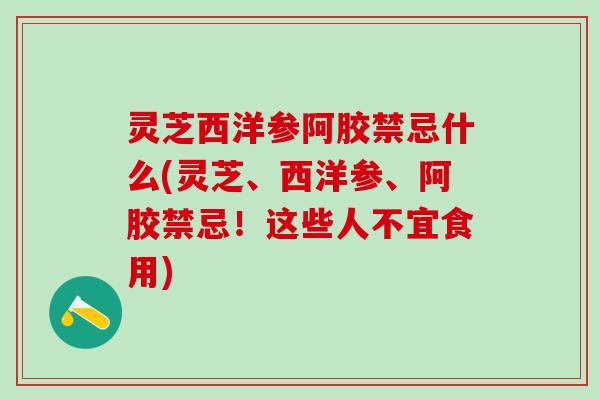 灵芝西洋参阿胶禁忌什么(灵芝、西洋参、阿胶禁忌！这些人不宜食用)
